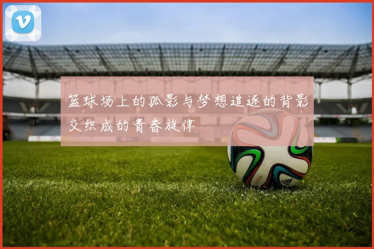 篮球场上的孤影与梦想追逐的背影交织成的青春旋律