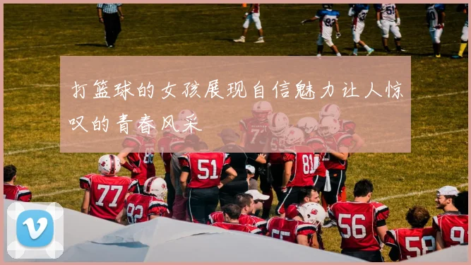 打篮球的女孩展现自信魅力让人惊叹的青春风采