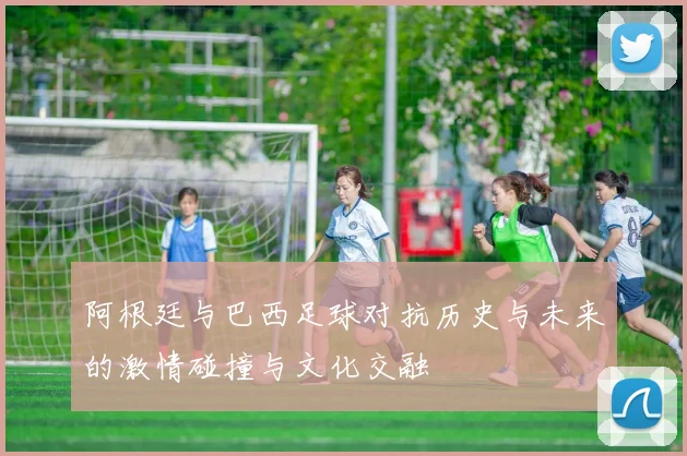 阿根廷与巴西足球对抗历史与未来的激情碰撞与文化交融
